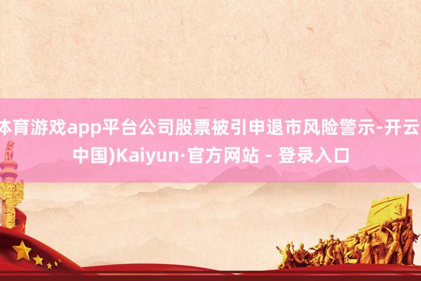 体育游戏app平台公司股票被引申退市风险警示-开云(中国)Kaiyun·官方网站 - 登录入口