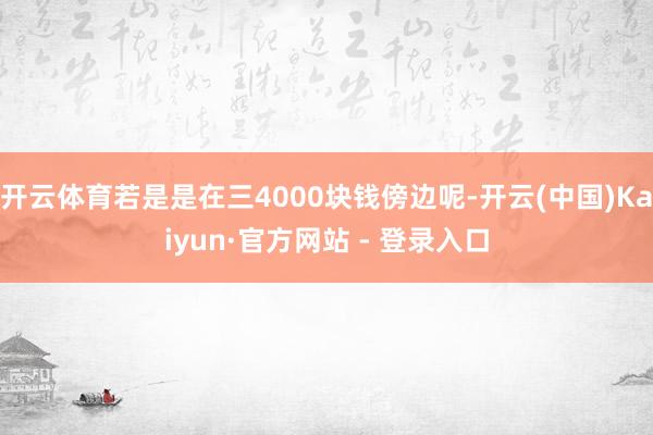 开云体育若是是在三4000块钱傍边呢-开云(中国)Kaiyun·官方网站 - 登录入口