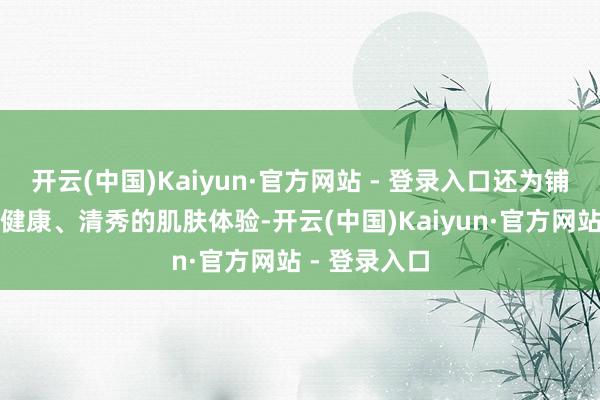 开云(中国)Kaiyun·官方网站 - 登录入口还为铺张者带来了健康、清秀的肌肤体验-开云(中国)Kaiyun·官方网站 - 登录入口
