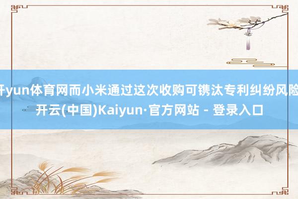 开yun体育网而小米通过这次收购可镌汰专利纠纷风险-开云(中国)Kaiyun·官方网站 - 登录入口