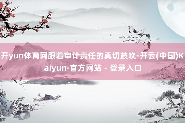 开yun体育网跟着审计责任的真切鼓吹-开云(中国)Kaiyun·官方网站 - 登录入口