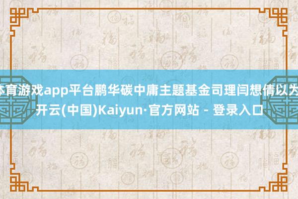 体育游戏app平台鹏华碳中庸主题基金司理闫想倩以为-开云(中国)Kaiyun·官方网站 - 登录入口
