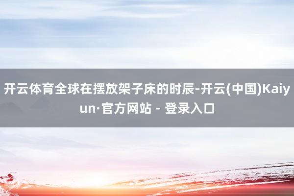 开云体育全球在摆放架子床的时辰-开云(中国)Kaiyun·官方网站 - 登录入口