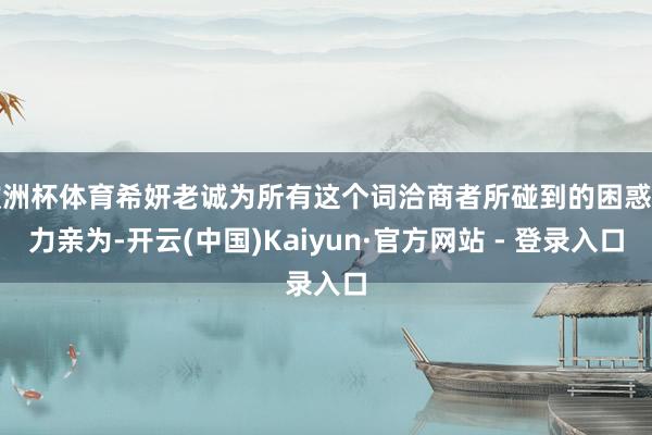 欧洲杯体育希妍老诚为所有这个词洽商者所碰到的困惑亲力亲为-开云(中国)Kaiyun·官方网站 - 登录入口