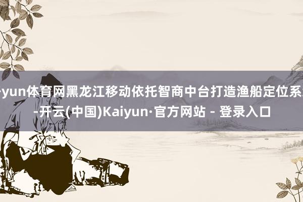 开yun体育网黑龙江移动依托智商中台打造渔船定位系统-开云(中国)Kaiyun·官方网站 - 登录入口