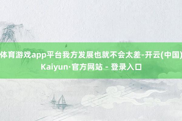 体育游戏app平台我方发展也就不会太差-开云(中国)Kaiyun·官方网站 - 登录入口