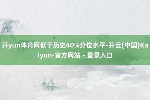 开yun体育网低于历史40%分位水平-开云(中国)Kaiyun·官方网站 - 登录入口