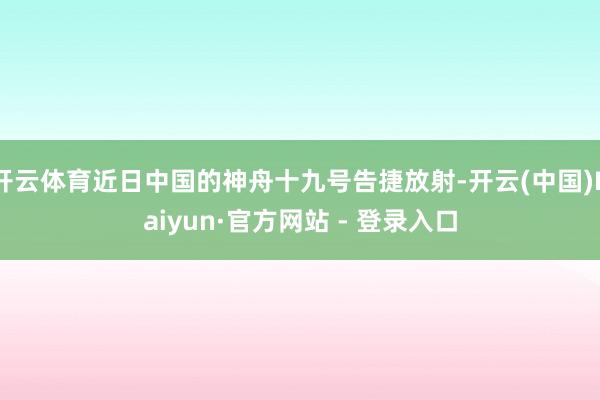 开云体育近日中国的神舟十九号告捷放射-开云(中国)Kaiyun·官方网站 - 登录入口