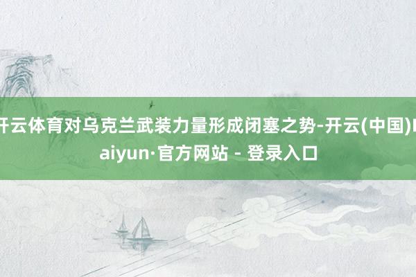 开云体育对乌克兰武装力量形成闭塞之势-开云(中国)Kaiyun·官方网站 - 登录入口