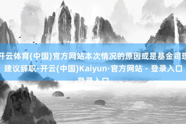 开云体育(中国)官方网站本次情况的原因或是基金司理建议辞职-开云(中国)Kaiyun·官方网站 - 登录入口