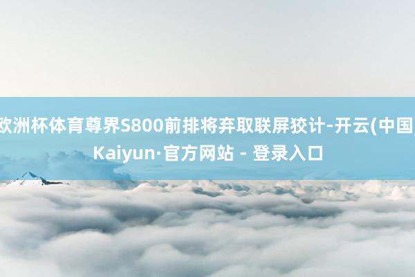 欧洲杯体育尊界S800前排将弃取联屏狡计-开云(中国)Kaiyun·官方网站 - 登录入口
