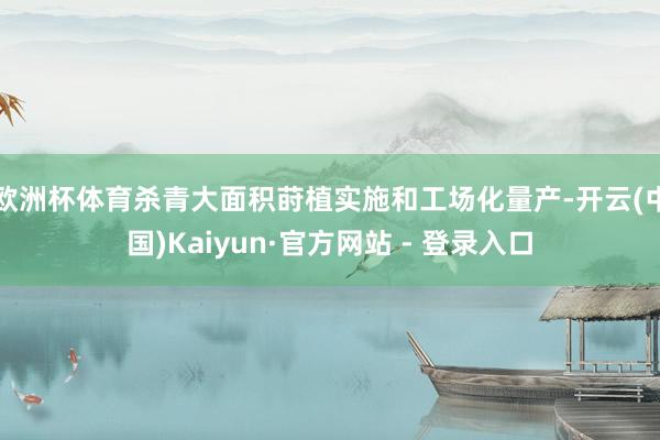 欧洲杯体育杀青大面积莳植实施和工场化量产-开云(中国)Kaiyun·官方网站 - 登录入口