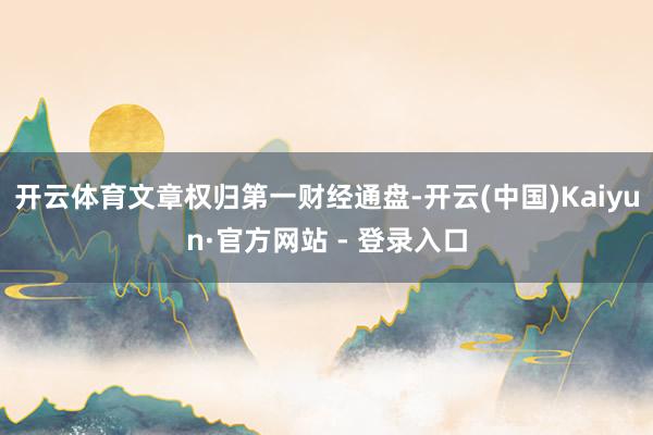 开云体育文章权归第一财经通盘-开云(中国)Kaiyun·官方网站 - 登录入口
