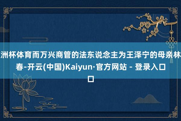 欧洲杯体育而万兴商管的法东说念主为王泽宁的母亲林该春-开云(中国)Kaiyun·官方网站 - 登录入口