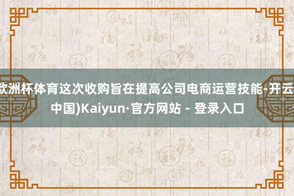欧洲杯体育这次收购旨在提高公司电商运营技能-开云(中国)Kaiyun·官方网站 - 登录入口