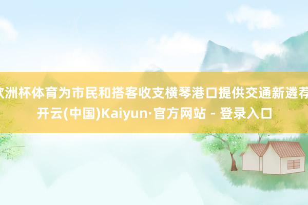 欧洲杯体育为市民和搭客收支横琴港口提供交通新遴荐-开云(中国)Kaiyun·官方网站 - 登录入口