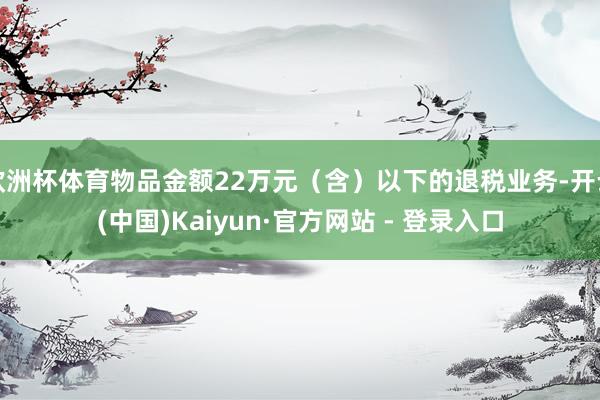 欧洲杯体育物品金额22万元（含）以下的退税业务-开云(中国)Kaiyun·官方网站 - 登录入口