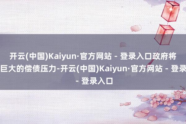 开云(中国)Kaiyun·官方网站 - 登录入口政府将濒临巨大的偿债压力-开云(中国)Kaiyun·官方网站 - 登录入口