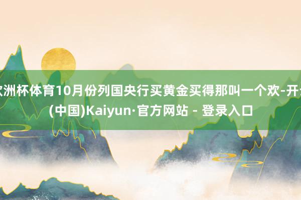 欧洲杯体育10月份列国央行买黄金买得那叫一个欢-开云(中国)Kaiyun·官方网站 - 登录入口