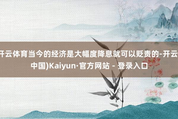 开云体育当今的经济是大幅度降息就可以贬责的-开云(中国)Kaiyun·官方网站 - 登录入口
