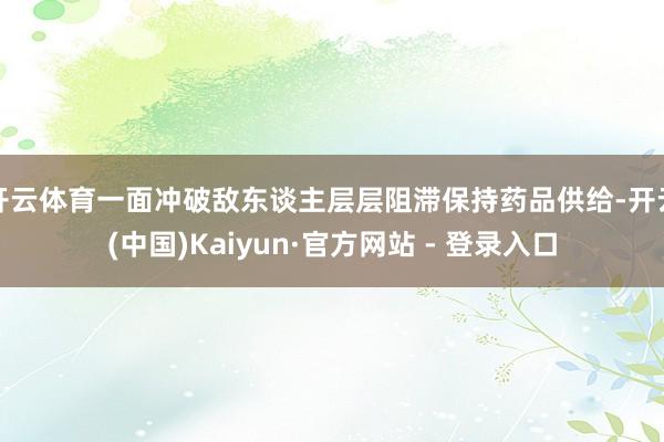 开云体育一面冲破敌东谈主层层阻滞保持药品供给-开云(中国)Kaiyun·官方网站 - 登录入口