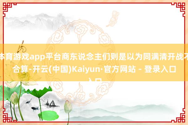 体育游戏app平台商东说念主们则是以为同满清开战不合算-开云(中国)Kaiyun·官方网站 - 登录入口
