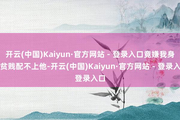 开云(中国)Kaiyun·官方网站 - 登录入口竟嫌我身份贫贱配不上他-开云(中国)Kaiyun·官方网站 - 登录入口