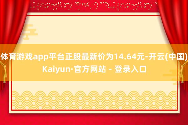体育游戏app平台正股最新价为14.64元-开云(中国)Kaiyun·官方网站 - 登录入口