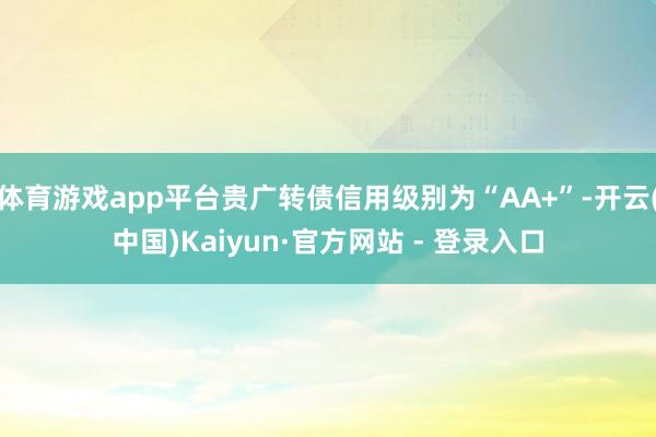 体育游戏app平台贵广转债信用级别为“AA+”-开云(中国)Kaiyun·官方网站 - 登录入口
