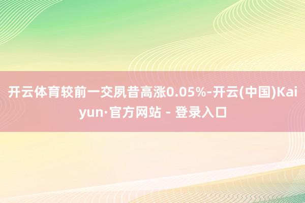 开云体育较前一交夙昔高涨0.05%-开云(中国)Kaiyun·官方网站 - 登录入口