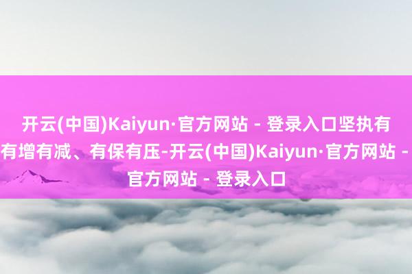 开云(中国)Kaiyun·官方网站 - 登录入口坚执有进有退、有增有减、有保有压-开云(中国)Kaiyun·官方网站 - 登录入口