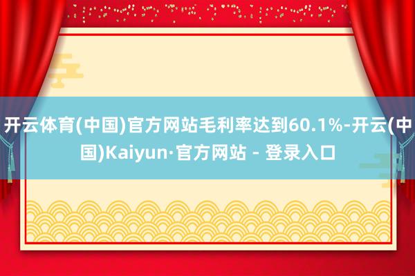 开云体育(中国)官方网站毛利率达到60.1%-开云(中国)Kaiyun·官方网站 - 登录入口