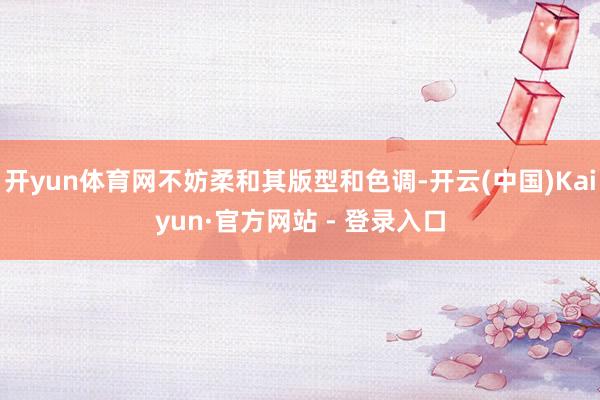 开yun体育网不妨柔和其版型和色调-开云(中国)Kaiyun·官方网站 - 登录入口