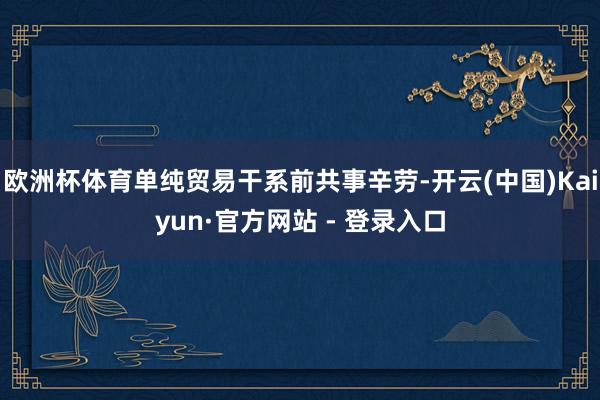 欧洲杯体育单纯贸易干系前共事辛劳-开云(中国)Kaiyun·官方网站 - 登录入口