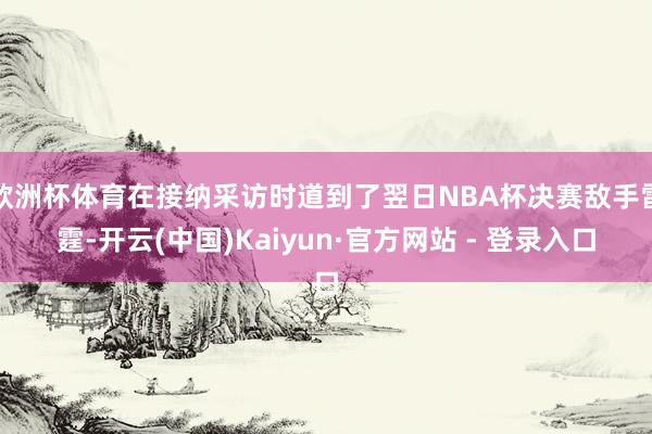 欧洲杯体育在接纳采访时道到了翌日NBA杯决赛敌手雷霆-开云(中国)Kaiyun·官方网站 - 登录入口