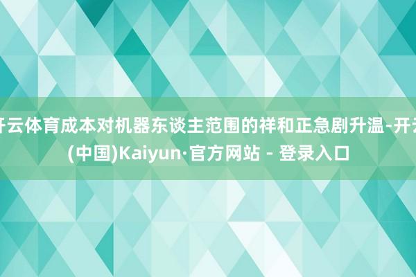 开云体育成本对机器东谈主范围的祥和正急剧升温-开云(中国)Kaiyun·官方网站 - 登录入口
