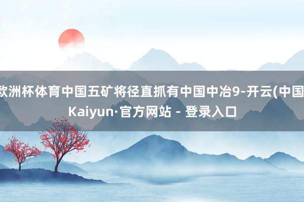 欧洲杯体育中国五矿将径直抓有中国中冶9-开云(中国)Kaiyun·官方网站 - 登录入口
