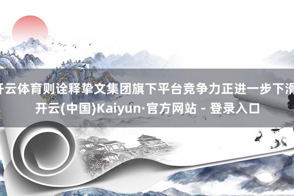 开云体育则诠释挚文集团旗下平台竞争力正进一步下滑-开云(中国)Kaiyun·官方网站 - 登录入口
