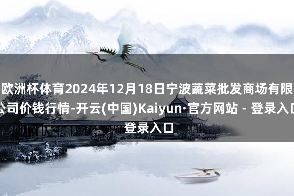 欧洲杯体育2024年12月18日宁波蔬菜批发商场有限公司价钱行情-开云(中国)Kaiyun·官方网站 - 登录入口