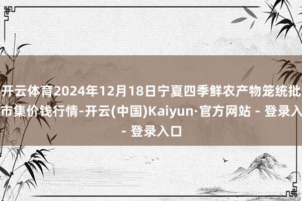 开云体育2024年12月18日宁夏四季鲜农产物笼统批发市集价钱行情-开云(中国)Kaiyun·官方网站 - 登录入口
