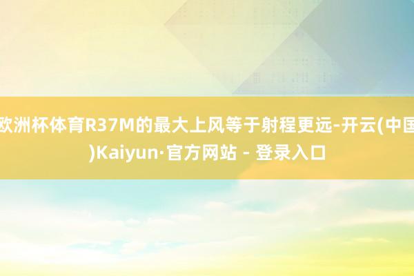 欧洲杯体育R37M的最大上风等于射程更远-开云(中国)Kaiyun·官方网站 - 登录入口