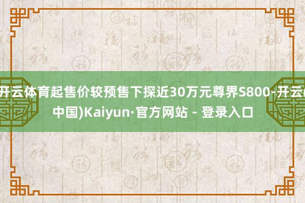开云体育起售价较预售下探近30万元尊界S800-开云(中国)Kaiyun·官方网站 - 登录入口