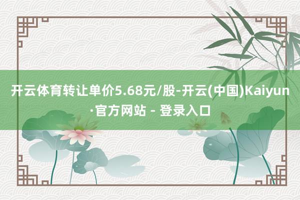 开云体育转让单价5.68元/股-开云(中国)Kaiyun·官方网站 - 登录入口