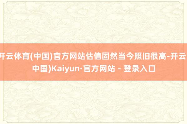 开云体育(中国)官方网站估值固然当今照旧很高-开云(中国)Kaiyun·官方网站 - 登录入口
