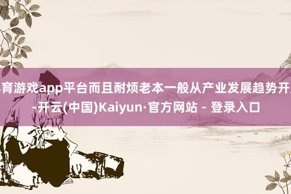 体育游戏app平台而且耐烦老本一般从产业发展趋势开赴-开云(中国)Kaiyun·官方网站 - 登录入口