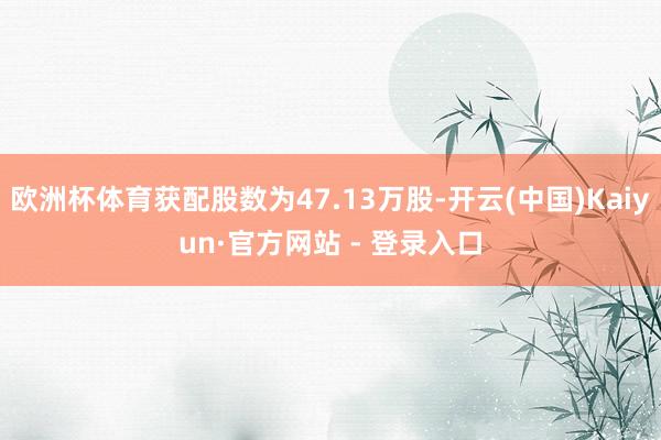 欧洲杯体育获配股数为47.13万股-开云(中国)Kaiyun·官方网站 - 登录入口