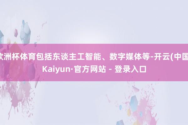 欧洲杯体育包括东谈主工智能、数字媒体等-开云(中国)Kaiyun·官方网站 - 登录入口