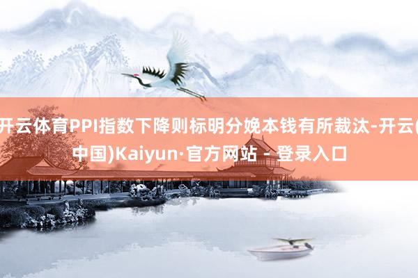 开云体育PPI指数下降则标明分娩本钱有所裁汰-开云(中国)Kaiyun·官方网站 - 登录入口
