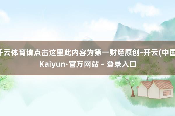 开云体育请点击这里此内容为第一财经原创-开云(中国)Kaiyun·官方网站 - 登录入口