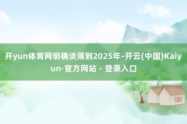 开yun体育网明确淡薄到2025年-开云(中国)Kaiyun·官方网站 - 登录入口